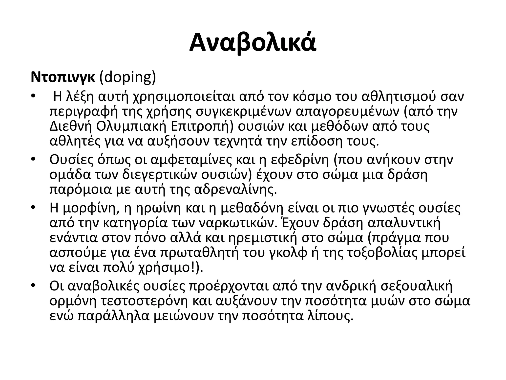 Αναβολικά
Ντοπινγκ (doping)
•  Η λέξη αυτή χρησιμοποιείται από τον κόσμο του αθλητισμού σαν
  περιγραφή της χρήσης συγκεκριμένων απαγορευμένων (από την
  Διεθνή Ολυμπιακή Επιτροπή) ουσιών και μεθόδων από τους
  αθλητές για να αυξήσουν τεχνητά την επίδοση τους.
• Ουσίες όπως οι αμφεταμίνες και η εφεδρίνη (που ανήκουν στην
  ομάδα των διεγερτικών ουσιών) έχουν στο σώμα μια δράση
  παρόμοια με αυτή της αδρεναλίνης.
• Η μορφίνη, η ηρωίνη και η μεθαδόνη είναι οι πιο γνωστές ουσίες
  από την κατηγορία των ναρκωτικών. Έχουν δράση απαλυντική
  ενάντια στον πόνο αλλά και ηρεμιστική στο σώμα (πράγμα που
  ασπούμε για ένα πρωταθλητή του γκολφ ή της τοξοβολίας μπορεί
  να είναι πολύ χρήσιμο!).
• Οι αναβολικές ουσίες προέρχονται από την ανδρική σεξουαλική
  ορμόνη τεστοστερόνη και αυξάνουν την ποσότητα μυών στο σώμα
  ενώ παράλληλα μειώνουν την ποσότητα λίπους.
 
