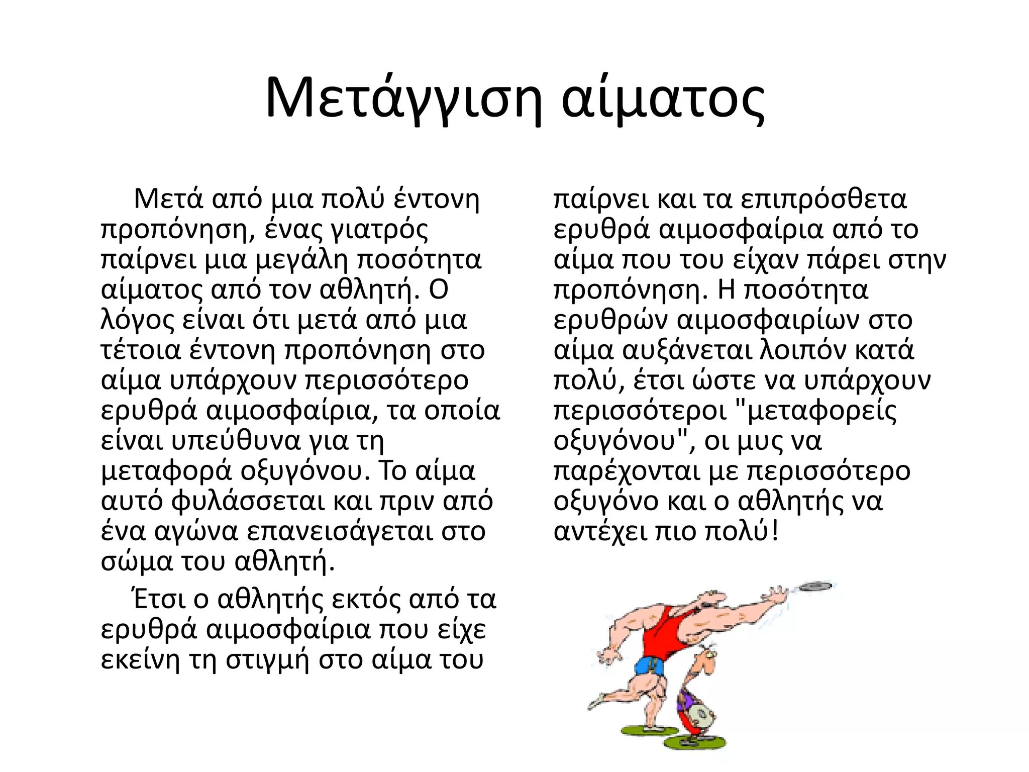 Μετάγγιση αίματος
   Μετά από μια πολύ έντονη      παίρνει και τα επιπρόσθετα
προπόνηση, ένας γιατρός          ερυθρά αιμοσφαίρια από το
παίρνει μια μεγάλη ποσότητα      αίμα που του είχαν πάρει στην
αίματος από τον αθλητή. Ο        προπόνηση. Η ποσότητα
λόγος είναι ότι μετά από μια     ερυθρών αιμοσφαιρίων στο
τέτοια έντονη προπόνηση στο      αίμα αυξάνεται λοιπόν κατά
αίμα υπάρχουν περισσότερο        πολύ, έτσι ώστε να υπάρχουν
ερυθρά αιμοσφαίρια, τα οποία     περισσότεροι "μεταφορείς
είναι υπεύθυνα για τη            οξυγόνου", οι μυς να
μεταφορά οξυγόνου. Το αίμα       παρέχονται με περισσότερο
αυτό φυλάσσεται και πριν από     οξυγόνο και ο αθλητής να
ένα αγώνα επανεισάγεται στο      αντέχει πιο πολύ!
σώμα του αθλητή.
   Έτσι ο αθλητής εκτός από τα
ερυθρά αιμοσφαίρια που είχε
εκείνη τη στιγμή στο αίμα του
 