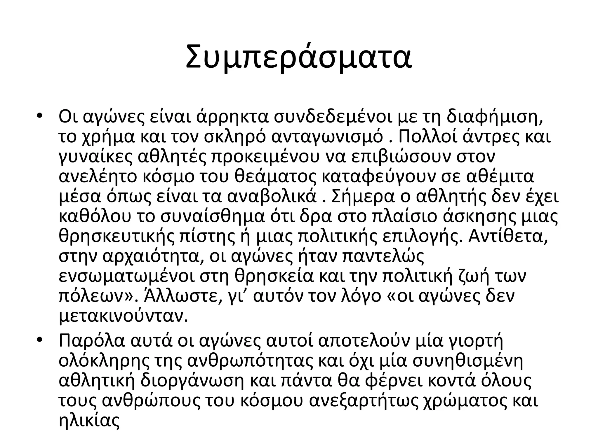 Συμπεράσματα
• Οι αγώνες είναι άρρηκτα συνδεδεμένοι με τη διαφήμιση,
  το χρήμα και τον σκληρό ανταγωνισμό . Πολλοί άντρες και
  γυναίκες αθλητές προκειμένου να επιβιώσουν στον
  ανελέητο κόσμο του θεάματος καταφεύγουν σε αθέμιτα
  μέσα όπως είναι τα αναβολικά . Σήμερα ο αθλητής δεν έχει
  καθόλου το συναίσθημα ότι δρα στο πλαίσιο άσκησης μιας
  θρησκευτικής πίστης ή μιας πολιτικής επιλογής. Αντίθετα,
  στην αρχαιότητα, οι αγώνες ήταν παντελώς
  ενσωματωμένοι στη θρησκεία και την πολιτική ζωή των
  πόλεων». Άλλωστε, γι’ αυτόν τον λόγο «οι αγώνες δεν
  μετακινούνταν.
• Παρόλα αυτά οι αγώνες αυτοί αποτελούν μία γιορτή
  ολόκληρης της ανθρωπότητας και όχι μία συνηθισμένη
  αθλητική διοργάνωση και πάντα θα φέρνει κοντά όλους
  τους ανθρώπους του κόσμου ανεξαρτήτως χρώματος και
  ηλικίας
 