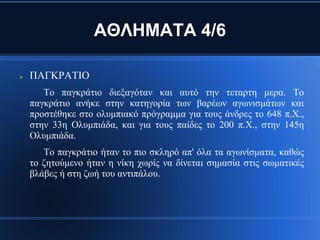 ΑΘΛΗΜΑΤΑ 4/6

   ΠΑΓΚΡΑΤΙΟ
       Το παγκράτιο διεξαγόταν και αυτό την τεταρτη μερα. Το
    παγκράτιο ανήκε στην κατηγορία των βαρέων αγωνισμάτων και
    προστέθηκε στο ολυμπιακό πρόγραμμα για τους άνδρες το 648 π.Χ.,
    στην 33η Ολυμπιάδα, και για τους παίδες το 200 π.Χ., στην 145η
    Ολυμπιάδα.
       Το παγκράτιο ήταν το πιο σκληρό απ' όλα τα αγωνίσματα, καθώς
    το ζητούμενο ήταν η νίκη χωρίς να δίνεται σημασία στις σωματικές
    βλάβες ή στη ζωή του αντιπάλου.
 