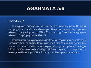 ΑΘΛΗΜΑΤΑ 5/6

   ΠΥΓΜΑΧΙΑ
       Η πυγμαχία διεξαγόταν και αυτήν την τέταρτη μέρα Η πυγμή
    (πυγμαχία), ένα από τα παλαιότερα αθλήματα, συμπεριλήφθηκε στα
    ολυμπιακά αγωνίσματα το 688 π.Χ. και η πυγμή παίδων εισήχθη στο
    ολυμπιακό πρόγραμμα το 616 π.Χ.
       Προκειμένου να κρατούνται σταθεροί οι καρποί και οι αρθρώσεις
    των δακτύλων, οι πύκτες (πυγμάχοι) -ήδη από τα ομηρικά χρόνια έως
    και τον 5ο αι. π.Χ.- τύλιγαν στα χέρια ιμάντες, τα στρόφια ή μειλίχαι.
    Ήταν λωρίδες από μαλακό δέρμα βοδιού, μήκους 3 μ. περίπου, τις
    οποίες και άλειφαν με λάδι ή λίπος για να διατηρούνται μαλακές.
 