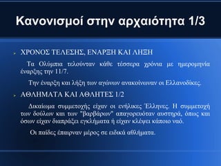 Κανονισμοί στην αρχαιότητα 1/3

   ΧΡΟΝΟΣ ΤΕΛΕΣΗΣ, ΕΝΑΡΞΗ ΚΑΙ ΛΗΞΗ
      Τα Ολύμπια τελούνταν κάθε τέσσερα χρόνια με ημερομηνία
    έναρξης την 11/7.
      Την έναρξη και λήξη των αγώνων ανακοίνωναν οι Ελλανοδίκες.
   ΑΘΛΗΜΑΤΑ ΚΑΙ ΑΘΛΗΤΕΣ 1/2
      Δικαίωμα συμμετοχής είχαν οι ενήλικες Έλληνες. Η συμμετοχή
    των δούλων και των "βαρβάρων" απαγορευόταν αυστηρά, όπως και
    όσων είχαν διαπράξει εγκλήματα ή είχαν κλέψει κάποιο ναό.
       Οι παίδες έπαιρναν μέρος σε ειδικά αθλήματα.
 