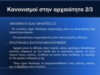 Κανονισμοί στην αρχαιότητα 2/3

   ΑΘΛΗΜΑΤΑ ΚΑΙ ΑΘΛΗΤΕΣ 2/2
      Οι γυναίκες είχαν δικαίωμα συμμετοχής μόνο ως ιδιοκτήτριες στα
    ιππικά αγωνίσματα.
      Οι περισσότεροι συμμετέχοντες ήταν επαγγελματίες αθλητές.
   ΕΝΔΥΜΑΣΙΑ ΚΑΙ ΠΑΡΑΚΟΛΟΥΘΗΣΗ
       Αρχικά μόνο οι αθλητές ήταν γυμνοί, αλλά, αργότερα, θεσπίστηκε
    κανόνας σύμφωνα με τον οποίο και οι γυμναστές έπρεπε να είναι
    γυμνοί στους αγώνες. Αντίθετα το κοινό είναι ελεύθερο να επιλέξει
    αν θα φοράει ενδύματα η όχι.
        Όλοι είχαν δικαίωμα να παρακολουθήσουν τους αγώνες, ακόμα,
    και οι βάρβαροι και οι δούλοι.
 