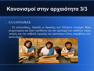 Κανονισμοί στην αρχαιότητα 3/3

   ΕΛΛΑΝΟΔΙΚΕΣ
       Οι ελλανοδίκες, δηλαδή οι δικαστές των Ελλήνων κατείχαν θέση
    κληρονομική και ήταν υπεύθυνοι για την απονομή των επάθλων στους
    νικητές και την επιβολή τιμωρίας και προστίμων στους παραβάτες των
    κανονισμών.
 