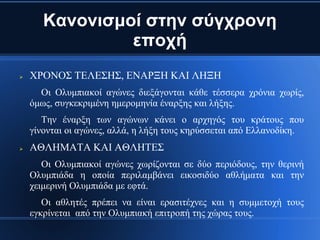 Κανονισμοί στην σύγχρονη
                εποχή
   ΧΡΟΝΟΣ ΤΕΛΕΣΗΣ, ΕΝΑΡΞΗ ΚΑΙ ΛΗΞΗ
      Οι Ολυμπιακοί αγώνες διεξάγονται κάθε τέσσερα χρόνια χωρίς,
    όμως, συγκεκριμένη ημερομηνία έναρξης και λήξης.
       Την έναρξη των αγώνων κάνει ο αρχηγός του κράτους που
    γίνονται οι αγώνες, αλλά, η λήξη τους κηρύσσεται από Ελλανοδίκη.
   ΑΘΛΗΜΑΤΑ ΚΑΙ ΑΘΛΗΤΕΣ
       Οι Ολυμπιακοί αγώνες χωρίζονται σε δύο περιόδους, την θερινή
    Ολυμπιάδα η οποία περιλαμβάνει εικοσιδύο αθλήματα και την
    χειμερινή Ολυμπιάδα με εφτά.
       Οι αθλητές πρέπει να είναι ερασιτέχνες και η συμμετοχή τους
    εγκρίνεται από την Ολυμπιακή επιτροπή της χώρας τους.
 