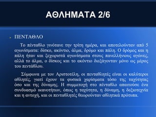 ΑΘΛΗΜΑΤΑ 2/6

   ΠΕΝΤΑΘΛΟ
       Το πένταθλο γινότανε την τρίτη ημέρα, και αποτελούνταν από 5
    αγωνίσματα: δίσκο, ακόντιο, άλμα, δρόμο και πάλη. Ο δρόμος και η
    πάλη ήταν και ξεχωριστά αγωνίσματα στους πανελλήνιους αγώνες,
    αλλά το άλμα, ο δίσκος και το ακόντιο διεξάγονταν μόνο ως μέρος
    του πεντάθλου.
        Σύμφωνα με τον Αριστοτέλη, οι πενταθλητές είναι οι καλύτεροι
    αθλητές, γιατί έχουν τα φυσικά χαρίσματα τόσο της ταχύτητας
    όσο και της δύναμης. Η συμμετοχή στο πένταθλο απαιτούσε ένα
    συνδυασμό ικανοτήτων, όπως η ταχύτητα, η δύναμη, η δεξιοτεχνία
    και η αντοχή, και οι πενταθλητές θεωρούνταν αθλητικά πρότυπα.
 