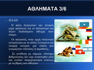 ΑΘΛΗΜΑΤΑ 3/6

   ΠΑΛΗ
      Η πάλη διεξαγόταν την τέταρτη
    μέρα πρόκειται για το παλαιότερο και
    πλέον διαδεδομένο άθλημα στον
    κόσμο.
      Οι παλαιστές στην αρχή στέκονταν
    αντιμέτωποι με τα πόδια λυγισμένα και
    ελαφρά ανοιχτά, μία στάση που
    ονομαζόταν σύστασις ή παράθεσις.
       Σε αντίθεση με σήμερα, σύστημα
    βαθμολογίας δεν είχε αναπτυχθεί ούτε
    και γινόταν διαφοροποίηση ανάλογα
    με το βάρος των αθλητών.
 