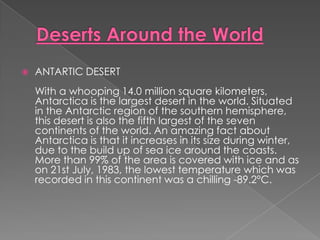    ANTARTIC DESERT
    With a whooping 14.0 million square kilometers,
    Antarctica is the largest desert in the world. Situated
    in the Antarctic region of the southern hemisphere,
    this desert is also the fifth largest of the seven
    continents of the world. An amazing fact about
    Antarctica is that it increases in its size during winter,
    due to the build up of sea ice around the coasts.
    More than 99% of the area is covered with ice and as
    on 21st July, 1983, the lowest temperature which was
    recorded in this continent was a chilling -89.2°C.
 