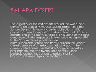 The largest of all the hot deserts around the world, and
covering an area of 9,400,000 square kilometers, is the
Sahara desert. It is known to be inhabited by 4 million
people. In its northern parts, the desert has a sub tropical
climate and in the south, a tropical one. Some of the sand
dunes found in this region are known to be as high as 590
ft. The Sahara desert plants include
grass, succulents, shrubs and trees. Fauna in the Sahara
desert comprise dromedary camels and goats (the
domesticated ones), deathstalker Scorpion, secretary
bird, pale fox, spotted hyena, fennec fox, Nubian
bustards, addax, the Sahara cheetah, monitor
lizards, Sand vipers, hyrax, and ostrich.
 