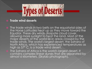    Trade wind deserts

   The trade winds in two belts on the equatorial sides of
    the Horse Latitudes heat up as they move toward the
    Equator. These dry winds dissipate cloud cover,
    allowing more sunlight to heat the land. Most of the
    major deserts of the world lie in areas crossed by the
    trade winds. The world's largest desert, the Sahara of
    North Africa, which has experienced temperatures as
    high as 57° C, is a trade wind desert.
   The Sahara of Africa is the world's largest desert. It
    contains complex linear dunes that are separated by
    almost 6 kilometers. (Skylab photograph).
 
