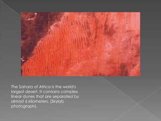 The Sahara of Africa is the world's
largest desert. It contains complex
linear dunes that are separated by
almost 6 kilometers. (Skylab
photograph).
 