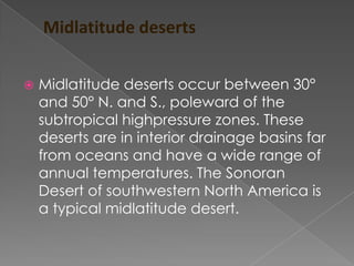 Midlatitude deserts


   Midlatitude deserts occur between 30°
    and 50° N. and S., poleward of the
    subtropical highpressure zones. These
    deserts are in interior drainage basins far
    from oceans and have a wide range of
    annual temperatures. The Sonoran
    Desert of southwestern North America is
    a typical midlatitude desert.
 