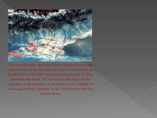 This Landsat image shows the Turpan Depression in the rain
shadow desert of the Tian Shan of China. A sand sea is in the
lower center on the right, but desert pavement, gray in color,
  dominates this desert. The few oases in the desert and the
vegetation in the mountains at the top are in red. A blanket of
snow separates the vegetation in the Tian Shan from the rain
                       shadow desert.
 