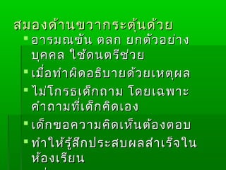 สมองด้า นขวากระตุ้น ด้ว ย
  อารมณขัน ตลก ยกตัว อย่า ง
   บุค คล ใช้ด นตรีช ่ว ย
  เมื่อ ทำา ผิด อธิบ ายด้ว ยเหตุผ ล
  ไม่โ กรธเด็ก ถาม โดยเฉพาะ
   คำา ถามที่เ ด็ก คิด เอง
  เด็ก ขอความคิด เห็น ต้อ งตอบ
  ทำา ให้ร ู้ส ึก ประสบผลสำา เร็จ ใน
   ห้อ งเรีย น
 