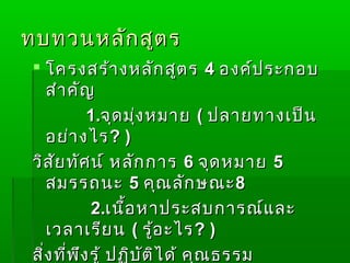 ทบทวนหลัก สูต ร
  โครงสร้า งหลัก สูต ร 4 องค์ป ระกอบ
    สำา คัญ
             1.จุด มุ่ง หมาย ( ปลายทางเป็น
    อย่า งไร ? )
 วิส ัย ทัศ น์ หลัก การ 6 จุด หมาย 5
    สมรรถนะ 5 คุณ ลัก ษณะ 8
             2.เนื้อ หาประสบการณ์แ ละ
    เวลาเรีย น ( รู้อ ะไร ? )
 สิ่ง ที่พ ง รู้ ปฏิบ ัต ิไ ด้ คุณ ธรรม
           ึ
 