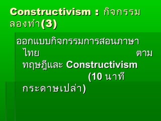 Constructivism : กิจ กรรม
ลองทำา ( 3 )
 ออกแบบกิจกรรมการสอนภาษา
  ไทย                    ตาม
  ทฤษฎีและ Constructivism
                (10 นาที
  กระดาษเปล่า )
 