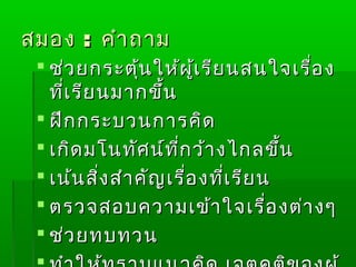 สมอง : คำำ ถำม
  ช่ว ยกระตุ้น ให้ผ ู้เ รีย นสนใจเรื่อ ง
   ที่เ รีย นมำกขึ้น
  ฝึก กระบวนกำรคิด
  เกิด มโนทัศ น์ท ี่ก ว้ำ งไกลขึ้น
  เน้น สิ่ง สำำ คัญ เรื่อ งที่เ รีย น
  ตรวจสอบควำมเข้ำ ใจเรื่อ งต่ำ งๆ
  ช่ว ยทบทวน
 