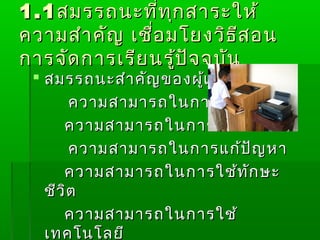 1.1 สมรรถนะที่ท ุก สาระให้
ความสำา คัญ เชื่อ มโยงวิธ ีส อน
การจัด การเรีย นรู้ป ัจ จุบ ัน
  สมรรถนะสำา คัญ ของผู้เ รีย น
        ความสามารถในการสือ สาร
                         ่
      ความสามารถในการคิด
        ความสามารถในการแก้ป ญ หา
                            ั
      ความสามารถในการใช้ท ัก ษะ
   ชีว ิต
      ความสามารถในการใช้
   เทคโนโลยี
 