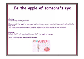 Meaning:
Be loved very much by someone.

If someone is the apple of your eye, you think he/she is very important to you, and you love him/her
very much.
This idiom is used especially when someone is loved by an older member of his/her family.


Example:
Erika is Mark's only granddaughter, and she's the apple of his eye.

Sarah's only son was the apple of her eye.
 