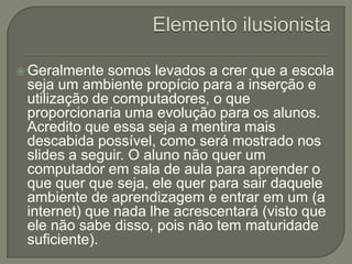  Geralmente  somos levados a crer que a escola
 seja um ambiente propício para a inserção e
 utilização de computadores, o que
 proporcionaria uma evolução para os alunos.
 Acredito que essa seja a mentira mais
 descabida possível, como será mostrado nos
 slides a seguir. O aluno não quer um
 computador em sala de aula para aprender o
 que quer que seja, ele quer para sair daquele
 ambiente de aprendizagem e entrar em um (a
 internet) que nada lhe acrescentará (visto que
 ele não sabe disso, pois não tem maturidade
 suficiente).
 