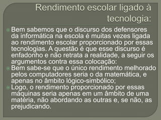  Bem   sabemos que o discurso dos defensores
  da informática na escola é muitas vezes ligada
  ao rendimento escolar proporcionado por essas
  tecnologias. A questão é que esse discurso é
  enfadonho e não retrata a realidade, a seguir os
  argumentos contra essa colocação:
 Bem sabe-se que o único rendimento melhorado
  pelos computadores seria o da matemática, e
  apenas no âmbito lógico-simbólico;
 Logo, o rendimento proporcionado por essas
  máquinas seria apenas em um âmbito de uma
  matéria, não abordando as outras e, se não, as
  prejudicando.
 