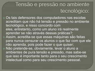  Os tais defensores dos computadores nas escolas
  acreditam que não há tensão e pressão no ambiente
  tecnológico, e nisso concordo com
  eles, entretanto, como um aluno irá realmente
  aprender se não através dessas práticas?;
 Assim, acredita-se que essas máquinas são feitas
  para nunca censurar os alunos o que faz com que ele
  não aprenda, pois pode fazer o que quiser;
 Não pretende-se, obviamente, levar o aluno a
  ambientes de pura tensão e pressão, mas sabe-se
  que isso é importante tanto para o seu crescimento
  intelectual como para seu crescimento pessoal.
 