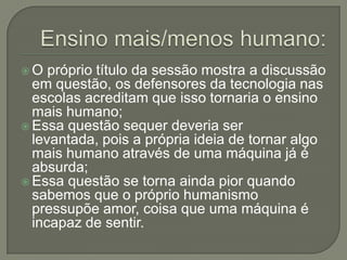 O   próprio título da sessão mostra a discussão
  em questão, os defensores da tecnologia nas
  escolas acreditam que isso tornaria o ensino
  mais humano;
 Essa questão sequer deveria ser
  levantada, pois a própria ideia de tornar algo
  mais humano através de uma máquina já é
  absurda;
 Essa questão se torna ainda pior quando
  sabemos que o próprio humanismo
  pressupõe amor, coisa que uma máquina é
  incapaz de sentir.
 