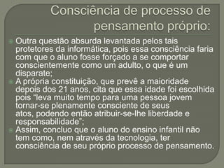  Outra questão absurda levantada pelos tais
  protetores da informática, pois essa consciência faria
  com que o aluno fosse forçado a se comportar
  conscientemente como um adulto, o que é um
  disparate;
 A própria constituição, que prevê a maioridade
  depois dos 21 anos, cita que essa idade foi escolhida
  pois “leva muito tempo para uma pessoa jovem
  tornar-se plenamente consciente de seus
  atos, podendo então atribuir-se-lhe liberdade e
  responsabilidade”;
 Assim, concluo que o aluno do ensino infantil não
  tem como, nem através da tecnologia, ter
  consciência de seu próprio processo de pensamento.
 