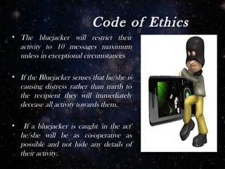 Code of Ethics
• The bluejacker will restrict their
  activity to 10 messages maximum
  unless in exceptional circumstances

• If the Bluejacker senses that he/she is
  causing distress rather than mirth to
  the recipient they will immediately
  decease all activity towards them.

•    If a bluejacker is caught 'in the act'
    he/she will be as co-operative as
    possible and not hide any details of
    their activity.
 