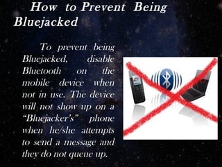 How to Prevent Being
Bluejacked
      To prevent being
 Bluejacked,      disable
 Bluetooth     on     the
 mobile device when
 not in use. The device
 will not show up on a
 “Bluejacker’s” phone
 when he/she attempts
 to send a message and
 they do not queue up.
 