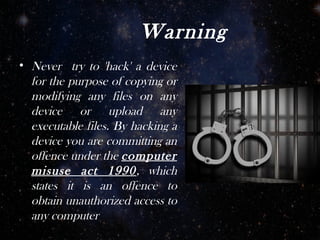 Warning
• Never try to 'hack' a device
  for the purpose of copying or
  modifying any files on any
  device or upload any
  executable files. By hacking a
  device you are committing an
  offence under the computer
  misuse act 1990, which
  states it is an offence to
  obtain unauthorized access to
  any computer
 