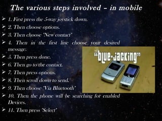 The various steps involved – in mobile
   1. First press the 5-way joystick down.
   2. Then choose options.
   3. Then choose "New contact"
   4. Then in the first line choose your desired
    message.
   5. Then press done.
   6. Then go to the contact.
   7. Then press options.
   8. Then scroll down to send.
   9. Then choose "Via Bluetooth"
   10. Then the phone will be searching for enabled
    Devices.
   11. Then press "Select"
 