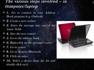 The various steps involved – in
 computer/laptop
 1. Go to contacts in your Address
  Book program (e.g. Outlook)
 2. Create a new contact
 3. Enter the message into one of the
  'name' fields
 4. Save the new contact
 5. Go to the address book
 6. Right-click on the message/contact
 7. Go to action
 8. Go to Send to Bluetooth
 9. Click on other
 10. Select a device from the list and
  double click on it
 