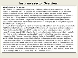 Insurance sector Overview
A Brief History Of The Market:-
Life insurance in the Indian market has been historically dominated by the government run Life
Insurance Corporation (LIC). The company was formed in 1956 by incorporating all 154 private life
insurance companies existing in the country at that time. However, following a strong wave of
development throughout the country, the Indian government allowed privatization in the insurance
industry in 2000, setting up the Insurance Regulatory and Development Authority (IRDA) to issue
licences to private life insurers. Foreign direct investment (FDI) was also allowed up to a limit of
26%, which meant that non-Indian entities were allowed to hold up to 26% of equity/share capital in
the Indian insurance companies.
As a result, 23 private companies, mostly joint ventures, entered the market. These companies include
PNB Metlife India Life Insurance, Tata AIG Life, DLF Pramerica Life Insurance (a joint venture between
Prudential Financial and DLF) and ICICI Prudential Life Insurance (a joint venture between British
insurer Prudential plc and ICICI). Following the de-nationalization, the life insurance industry took off.
From 2000 to 2011, new business premiums (NBP) grew by 28% while gross written premiums
increased by 25%. This growth propelled India into the list of the top 10 life insurance markets in the
world. In 2011, the country accounted for 2.5% of the life insurance premiums written worldwide.
, Indian insurance industry has remained in a good health and maintained absolute transparency and
highest standards of corporate governance. Assets under management (AUM) of the Indian insurers
are slated to touch Rs 20 trillion (US$ 376.51 billion) while the general insurance sector is anticipated
to grow 18 per cent in 2012-13, said J Hari Narayan, Chairman, IRDA. He further reported that the
insurance sector has grown substantially over the last few years, with its AUM from Rs 8 trillion (US$
150.57 billion) in 2008 to Rs 18 trillion (US$ 338.82 billion) in 2011-12.
 