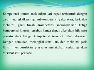 Kompetensi umum melakukan lari cepat terbentuk dengan
cara merangkaikan tiga subkompetensi yaitu start, lari, dan
melintasi garis finish. Kompetensi merangkaikan ketiga
kompetensi khusus tersebut hanya dapat dilakukan bila satu
persatu dari ketiga kompetensi tersebut telah dikuasai.
Dengan demikian, merangkai start, lari, dan melintasi garis
finish membutuhkan prasyarat melakukan setiap gerakan
tersebut satu per satu
 