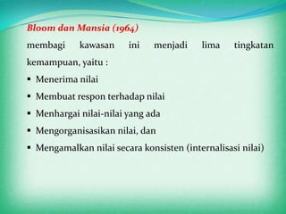 Bloom dan Mansia (1964)
membagi     kawasan     ini    menjadi    lima    tingkatan
kemampuan, yaitu :
 Menerima nilai
 Membuat respon terhadap nilai
 Menhargai nilai-nilai yang ada
 Mengorganisasikan nilai, dan
 Mengamalkan nilai secara konsisten (internalisasi nilai)
 