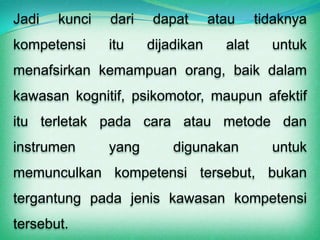 Jadi   kunci   dari   dapat       atau     tidaknya
kompetensi     itu    dijadikan     alat     untuk
menafsirkan kemampuan orang, baik dalam
kawasan kognitif, psikomotor, maupun afektif
itu terletak pada cara atau metode dan
instrumen      yang       digunakan          untuk
memunculkan kompetensi tersebut, bukan
tergantung pada jenis kawasan kompetensi
tersebut.
 