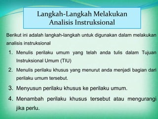 Langkah-Langkah Melakukan
                  Analisis Instruksional
Berikut ini adalah langkah-langkah untuk digunakan dalam melakukan
analisis instruksional
 1. Menulis perilaku umum yang telah anda tulis dalam Tujuan
    Instruksional Umum (TIU)
 2. Menulis perilaku khusus yang menurut anda menjadi bagian dari
    perilaku umum tersebut.

 3. Menyusun perilaku khusus ke perilaku umum.
 4. Menambah perilaku khusus tersebut atau mengurangi
    jika perlu.
 
