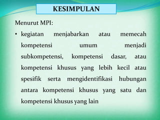KESIMPULAN
Menurut MPI:
• kegiatan     menjabarkan      atau      memecah
  kompetensi             umum               menjadi
  subkompetensi,      kompetensi       dasar,   atau
  kompetensi khusus yang lebih kecil atau
  spesifik   serta   mengidentifikasi     hubungan
  antara kompetensi khusus yang satu dan
  kompetensi khusus yang lain
 