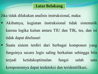 Latar Belakang

Jika tidak dilakukan analisis instruksional, maka:
 Akibatnya, kegiatan instruksional tidak sistematik
   karena logika kaitan antara TIU dan TIK, tes, dan isi
   tidak dapat ditelusuri
 Suatu sistem terdiri dari berbagai komponen yang
   fungsinya secara logis saling berkaitan sehingga bila
   terjadi    ketidakoptimalan     fungsi     salah    satu
   komponennya dapat terdeteksi dan teridentifikasi.
 