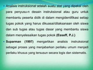  Analisis instruksional adalah suatu alat yang dipakai oleh
 para penyusu-n desain instruksional atau guru untuk
 membantu peserta didik di dalam mengidentifikasi setiap
 tugas pokok yang harus dikuasai/dilaksanaan oleh siswa
 dan sub tugas atau tugas dasar yang membantu siswa
 dalam menyelesaikan tugas pokok (Esseff, P.J.)
 Suparman     (1997)   mengartikan   analisis   instruksional
 sebagai proses yang menjabarkan perilaku umum menjadi
 perilaku khusus yang tersusun secara logis dan sistematis.
 