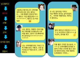 남고&여고


         고등학교 얘기하니까 수학여행
         제주도에 갔던 것도 생각난          오 나도 갈치조림 기억나
 제주도     다... 그때 흑돼지 맛있게 먹다      사실 흑돼지 보다는 갈치조림이
         가 털보고 기겁 했었는뎈ㅋㅋㅋ        지... 아무튼 여행지로는 제주도
         ㅋㅋㅋㅋㅋㅋ 그렇다고 안 먹진        가 짱이야ㅠ
         않음
 선행


             나도 제주도 가봤어! 근데 어릴
                                     맞아 제주도가 짱인듯ㅋㅋㅋㅋ
             때 가족여행 다녀왔는데 너무
 군대                                  ㅋ 난 세 번이나 갔엌ㅋㅋㅋ 섭
             어릴 때라 그런지 나도흑돼지밖
                                     지코지, 한라봉 최고
             에 생각안낰ㅋㅋㅋㅋㅋㅋㅋㅋ
             ㅋㅋㅋㅋ

요식업 알바
                                    다들 좋은 기억만 있나보네..ㅋ
             나는 수학여행으로도 가보고 가
                                    ㅋㅋ 난 수학여행때 한라봉 사
             족 여행으로도 가봤긔. 너넨 갈
                                    갈라고 현금 15만원 들고 갔는
             치조림 안 먹었나보긔. 그게 더
 경찰서                                데 야마카시하는 어떤 애한테
             맛있긔.
                                    도둑맞았던 기억이...
 