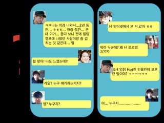 ?
     ㅋㅋ나는 의경 나와서...2년 동            난 인터넷에서 본 거 같아 ㅎㅎ
     안... ㅎㅎㅎ... 어라 잠깐... 근
     데 이거... 듣다 보니 전에 힐링
     캠프에 나왔던 사람이랑 좀 겹
     치는 것 같은데... 헐
                              뭐야 누군데? 왜 난 모르겠
                              지????

헐 맞아! 나도 느꼈는데?!

                                     요새 엄청 Hot한 인물인데 모른
                                     단 말이야? ㅋㅋㅋㅋㅋㅋ

    레알? 누구 얘기하는거지?




    엥? 누구지?                   어... 누구지...................
 