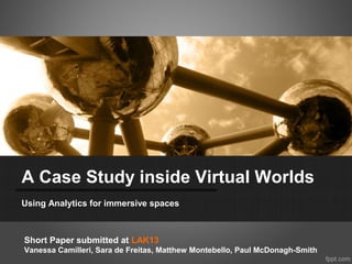 A Case Study inside Virtual Worlds
Using Analytics for immersive spaces



Short Paper submitted at LAK13
Vanessa Camilleri, Sara de Freitas, Matthew Montebello, Paul McDonagh-Smith
 