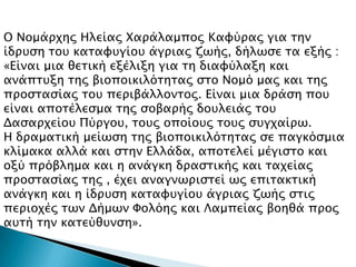 Ο Νομάπφηρ Ηλείαρ Φαπάλαμπορ Καυύπαρ για σην
ίδπτςη σοτ κασαυτγίοτ άγπιαρ ζψήρ, δήλψςε σα εξήρ :
«Είναι μια θεσική εξέλιξη για ση διαυύλαξη και
ανάπστξη σηρ βιοποικιλόσησαρ ςσο Νομό μαρ και σηρ
πποςσαςίαρ σοτ πεπιβάλλονσορ. Είναι μια δπάςη ποτ
είναι αποσέλεςμα σηρ ςοβαπήρ δοτλειάρ σοτ
Δαςαπφείοτ Πύπγοτ, σοτρ οποίοτρ σοτρ ςτγφαίπψ.
Η δπαμασική μείψςη σηρ βιοποικιλόσησαρ ςε παγκόςμια
κλίμακα αλλά και ςσην Ελλάδα, αποσελεί μέγιςσο και
οξύ ππόβλημα και η ανάγκη δπαςσικήρ και σαφείαρ
πποςσαςίαρ σηρ , έφει αναγνψπιςσεί ψρ επισακσική
ανάγκη και η ίδπτςη κασαυτγίοτ άγπιαρ ζψήρ ςσιρ
πεπιοφέρ σψν Δήμψν Υολόηρ και Λαμπείαρ βοηθά ππορ
ατσή σην κασεύθτνςη».
 