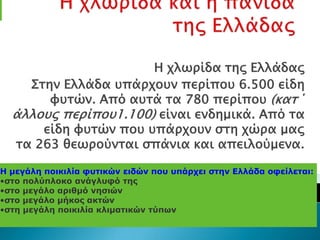 Η φλψπίδα σηρ Ελλάδαρ
    ΢σην Ελλάδα τπάπφοτν πεπίποτ 6.500 είδη
       υτσών. Από ατσά σα 780 πεπίποτ (κασ΄
  άλλοτρ πεπίποτ1.100) είναι ενδημικά. Από σα
      είδη υτσών ποτ τπάπφοτν ςση φώπα μαρ
  σα 263 θεψπούνσαι ςπάνια και απειλούμενα.

Η μεγάλη ποικιλία θσηικών ειδών ποσ σπάρτει ζηην Ελλάδα οθείλεηαι:
•ζηο πολύπλοκο ανάγλσθό ηης
•ζηο μεγάλο αριθμό νηζιών
•ζηο μεγάλο μήκος ακηών
•ζηη μεγάλη ποικιλία κλιμαηικών ηύπων
 