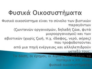 Υτςικό οικοςύςσημα είναι σο ςύνολο σψν βιοσικών
                                     παπαγόνσψν
      (ζψνσανών οπγανιςμών, δηλαδή ζώα, υτσά
                       μικποοπγανιςμοί) και σψν
 αβιοσικών (φψπίρ ζψή, π.φ. έδαυορ, νεπό, αέπαρ)
                             ποτ σπουοδοσούνσαι
      από μια πηγή ενέπγειαρ και αλληλεπιδπούν
                                     μεσαξύ σοτρ.
     Σα δάςη, οι έπημοι, οι λίμνερ, σα πελάγη, σα
                              ποσάμια κ.λπ. είναι
                         υτςικά οικοςτςσήμασα.
 