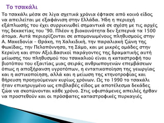 Σο σςακάλι
Σο σςακάλι μέςα ςε λίγα ςφεσικά φπόνια έυσαςε από κοινό είδορ
να απειλείσαι με εξαυάνιςη ςσην Ελλάδα. Ήδη η πεπιοφή
εξάπλψςήρ σοτ έφει ςτππικνψθεί ςημανσικά ςε ςφέςη με σιρ απφέρ
σηρ δεκαεσίαρ σοτ ’90. Πλέον η βιοκοινόσησα δεν ξεπεπνά σα 1500
άσομα. Ατσά πεπιοπίζονσαι ςε απομονψμένοτρ πληθτςμούρ ςσην
Α. Μακεδονία – Θπάκη, ση Φαλκιδική, σην παπαλιακή ζώνη σηρ
Υψκίδαρ, σην Πελοπόννηςο, ση ΢άμο, και με μικπέρ ομάδερ ςσην
Κεπκίνη και ςσον Αξιό.Βαςικοί παπάγονσερ σηρ δπαμασικήρ ατσή
μείψςηρ σοτ πληθτςμού σοτ σςακαλιού είναι η κασαςσπουή σοτ
βιοσόποτ σοτ εξαισίαρ μιαρ ςειπάρ ανθπψπογενών επεμβάςεψν
όπψρ η αποξήπανςη τγποσόπψν, η ενσασικοποίηςη σηρ γεψπγίαρ
και η αςσικοποίηςη, αλλά και η μείψςη σηρ κσηνοσπουίαρ και
θήπετςη πποηγούμενψν κτπίψρ φπόνψν. Ωρ σο 1990 σο σςακάλι
ήσαν επικηπτγμένο ψρ επιβλαβέρ είδορ με αποσέλεςμα δεκάδερ
ζώα να ςκοσώνονσαι κάθε φπόνο. ΢σιρ τυιςσάμενερ απειλέρ ήπθαν
να πποςσεθούν και οι ππόςυασερ κασαςσπουικέρ πτπκαγιέρ
 