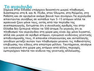 Σο αγπιόγιδο
΢ήμεπα ςσην Ελλάδα τπάπφοτν δεκαπένσε μικποί πληθτςμοί,
διάςπαπσοι ςση Β. και Ν. Πίνδο, ςσον Όλτμπο, ςση Ρούμελη, ςση
Ροδόπη και ςε οπιςμένα ακόμα βοτνά σψν ςτνόπψν.Σα αγπιόγιδα
απανσώνσαι ςτνήθψρ ςε κοπάδια σψν 5-15 ασόμψν αλλά σα
απςενικά ζοτν μόνα σοτρ, εκσόρ από σην πεπίοδο σηρ
αναπαπαγψγήρ. Εκσιμάσαι όσι ο ςτνολικόρ απιθμόρ σοτ ςσην
Ελλάδα δεν ξεπεπνά πλέον σα 500 άσομα.Σο γεγονόρ όσι οι
πληθτςμοί σοτ αγπιόγιδοτ ςση φώπα μαρ είναι όφι μόνο λιγοςσοί,
αλλά και μικποί ςε απιθμό ασόμψν, εγκτμονεί κινδύνοτρ γενεσικήρ
αποδτνάμψςήρ σοτρ. Η αποτςία επικοινψνίαρ και ανσαλλαγήρ
γονιδίψν μεσαξύ ατσών σψν πληθτςμών μειώνει σιρ πιθανόσησερ
επιβίψςηρ σοτ είδοτρ ςσο απώσεπο μέλλον. Σατσόφπονα, ςενάπια
για ειςαγψγή ςση φώπα μαρ ασόμψν από άλλερ πεπιοφέρ
εμπεπιέφοτν πάνσα σον κίνδτνο σηρ γενεσικήρ αλλοίψςηρ.
 