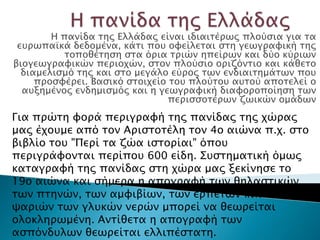 Η πανίδα σηρ Ελλάδαρ είναι ιδιαισέπψρ πλούςια για σα
 ετπψπαωκά δεδομένα, κάσι ποτ ουείλεσαι ςση γεψγπαυική σηρ
           σοποθέσηςη ςσα όπια σπιών ηπείπψν και δύο κύπιψν
βιογεψγπαυικών πεπιοφών, ςσον πλούςιο οπιζόνσιο και κάθεσο
  διαμελιςμό σηρ και ςσο μεγάλο εύπορ σψν ενδιαισημάσψν ποτ
     πποςυέπει. Βαςικό ςσοιφείο σοτ πλούσοτ ατσού αποσελεί ο
  ατξημένορ ενδημιςμόρ και η γεψγπαυική διαυοποποίηςη σψν
                                πεπιςςοσέπψν ζψικών ομάδψν
Για ππώση υοπά πεπιγπαυή σηρ πανίδαρ σηρ φώπαρ
μαρ έφοτμε από σον Απιςσοσέλη σον 4ο αιώνα π.φ. ςσο
βιβλίο σοτ "Πεπί σα ζώα ιςσοπίαι" όποτ
πεπιγπάυονσαι πεπίποτ 600 είδη. ΢τςσημασική όμψρ
κασαγπαυή σηρ πανίδαρ ςση φώπα μαρ ξεκίνηςε σο
19ο αιώνα και ςήμεπα η απογπαυή σψν
θηλαςσικών, σψν πσηνών, σψν αμυιβίψν, σψν
εππεσών και σψν χαπιών σψν γλτκών νεπών μποπεί
να θεψπείσαι ολοκληπψμένη. Ανσίθεσα η απογπαυή
σψν αςπόνδτλψν θεψπείσαι ελλιπέςσαση.
 